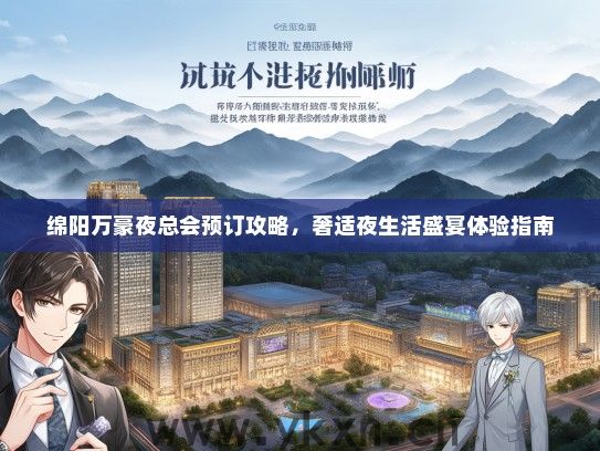 绵阳万豪夜总会预订攻略，奢适夜生活盛宴体验指南