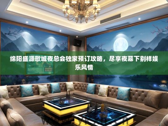 绵阳盛源歌城夜总会独家预订攻略，尽享夜幕下别样娱乐风情