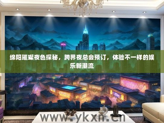 绵阳璀璨夜色探秘，跨界夜总会预订，体验不一样的娱乐新潮流