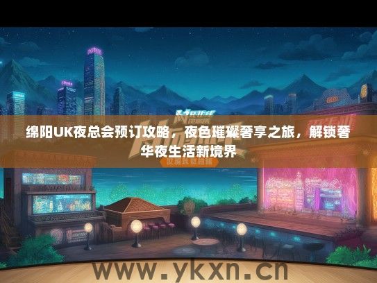 绵阳UK夜总会预订攻略，夜色璀璨奢享之旅，解锁奢华夜生活新境界